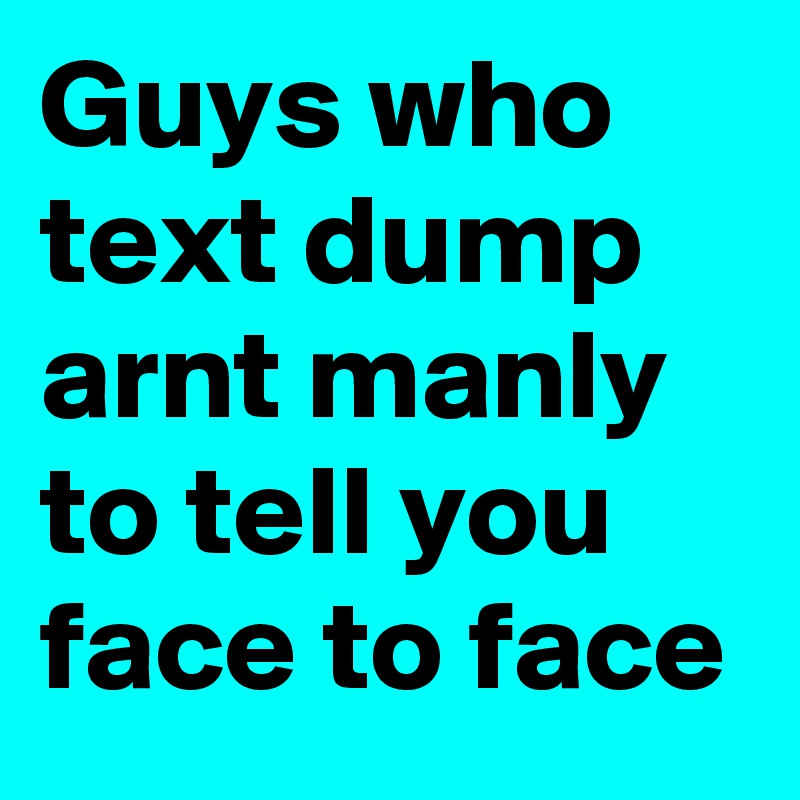 Guys who text dump arnt manly to tell you face to face