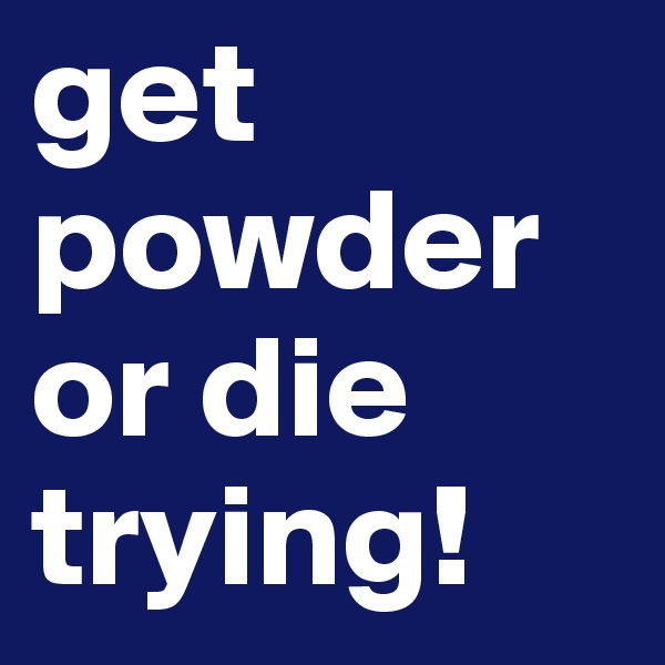 get powder or die trying!
