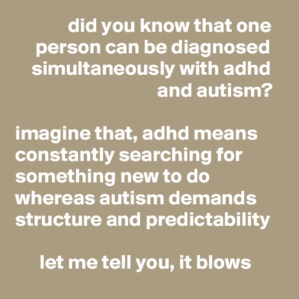              did you know that one
     person can be diagnosed
    simultaneously with adhd
                                   and autism? 

imagine that, adhd means constantly searching for something new to do whereas autism demands structure and predictability

      let me tell you, it blows