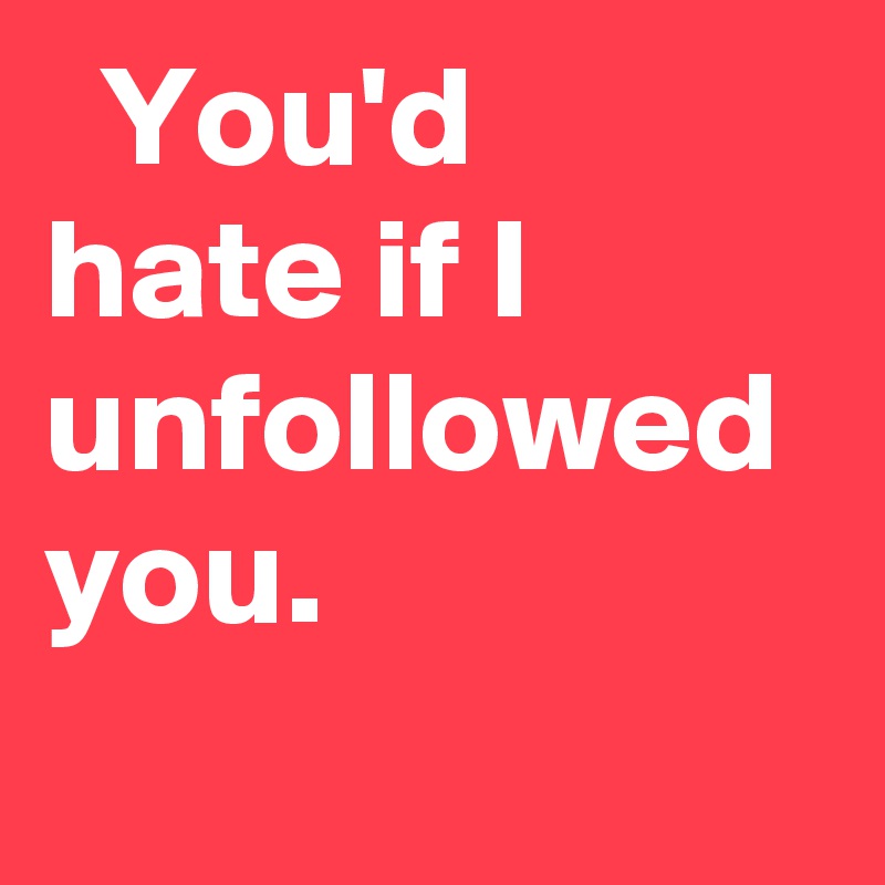   You'd hate if I unfollowed you.
