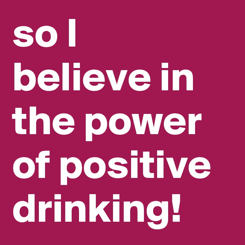 so I believe in the power of positive drinking!
