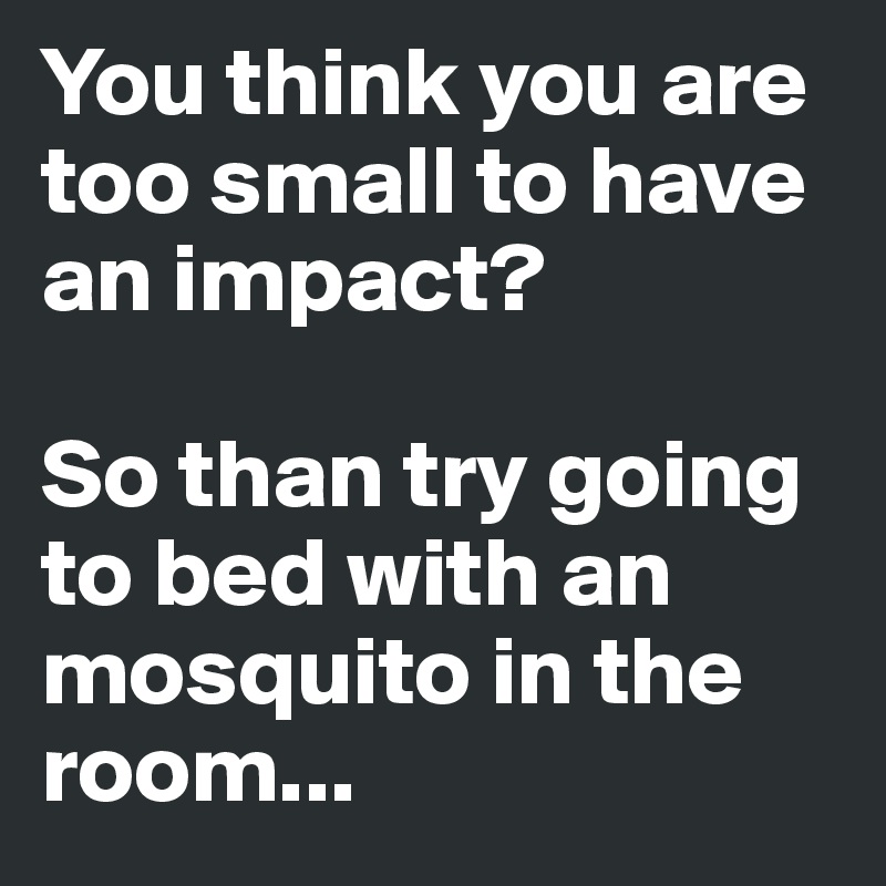 You think you are too small to have an impact?

So than try going to bed with an mosquito in the room...