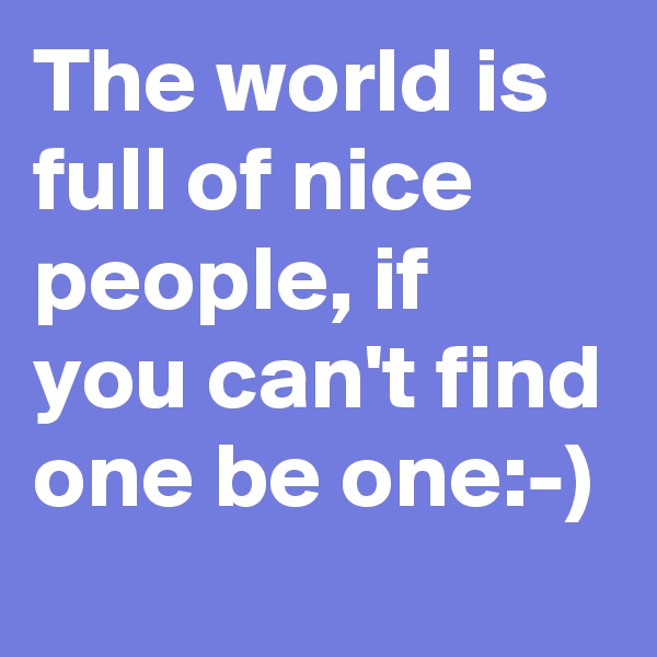The world is full of nice people, if you can't find one be one:-) 