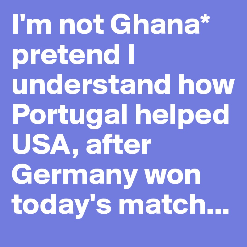 I'm not Ghana* pretend I understand how Portugal helped USA, after Germany won today's match...