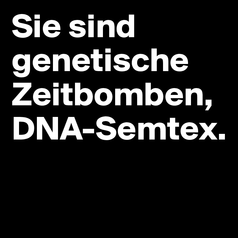 Sie sind genetische Zeitbomben, DNA-Semtex.

