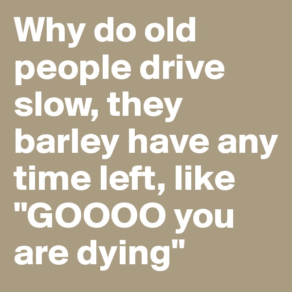 Why do old people drive slow, they barley have any time left, like "GOOOO you are dying"