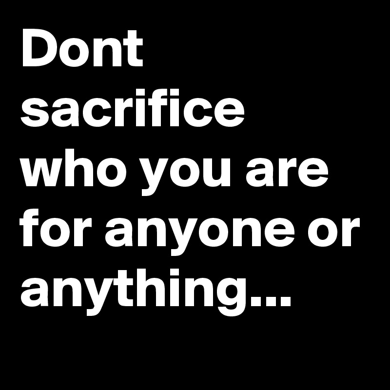 Dont sacrifice who you are for anyone or anything...