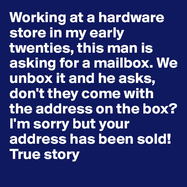 Working at a hardware store in my early twenties, this man is asking for a mailbox. We unbox it and he asks, don't they come with the address on the box? 
I'm sorry but your address has been sold!
True story