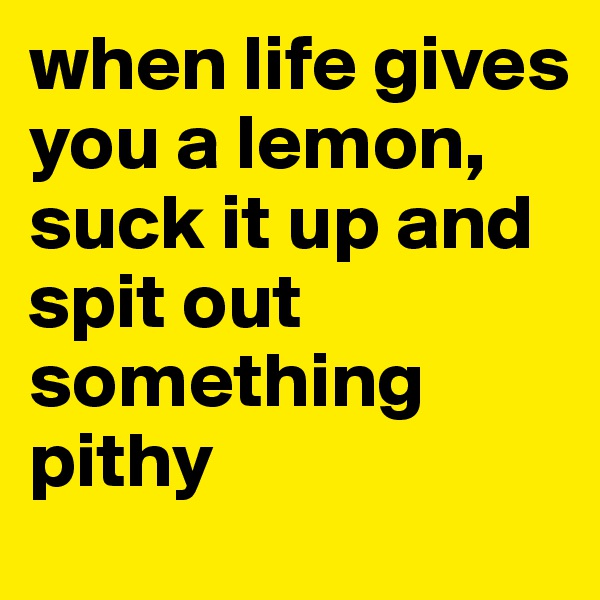when life gives you a lemon, 
suck it up and spit out something pithy