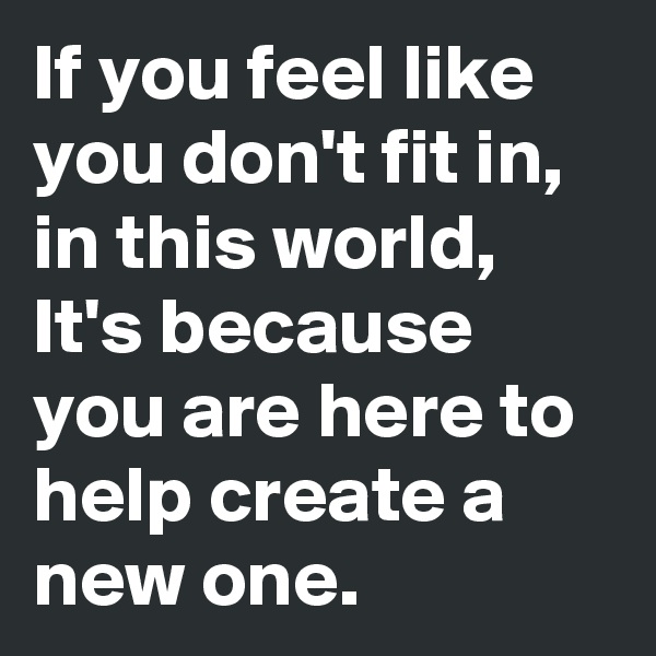 If you feel like you don't fit in, in this world, It's because you are here to help create a new one.