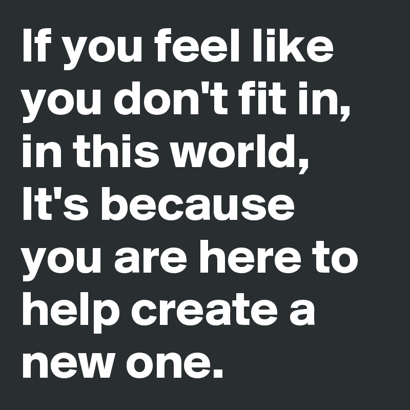 If you feel like you don't fit in, in this world, It's because you are here to help create a new one.