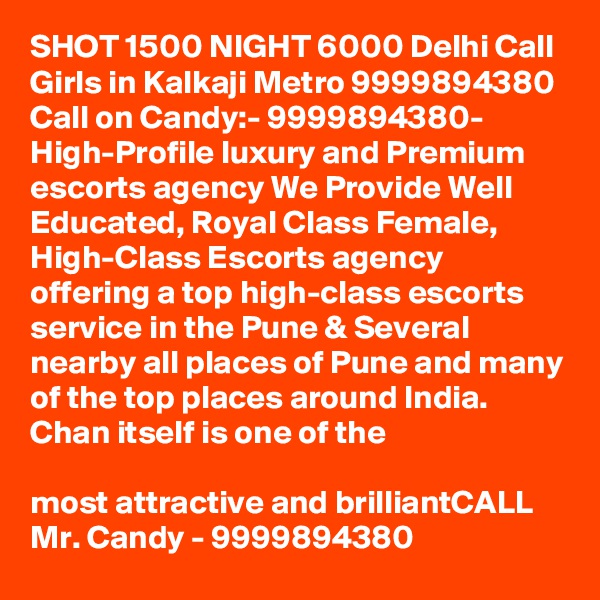 SHOT 1500 NIGHT 6000 Delhi Call Girls in Kalkaji Metro 9999894380
Call on Candy:- 9999894380- High-Profile luxury and Premium escorts agency We Provide Well Educated, Royal Class Female, High-Class Escorts agency offering a top high-class escorts service in the Pune & Several nearby all places of Pune and many of the top places around India. Chan itself is one of the

most attractive and brilliantCALL Mr. Candy - 9999894380