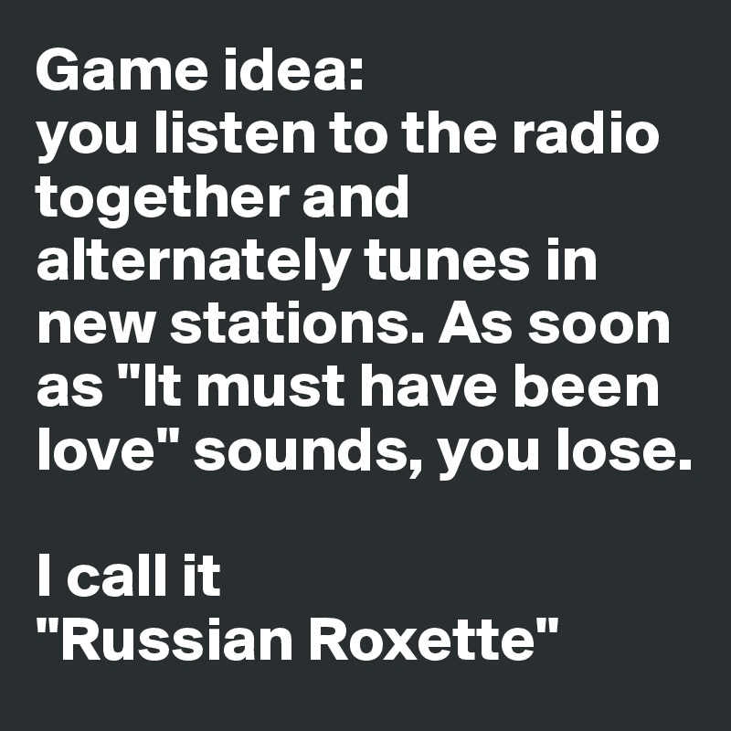 Game idea: 
you listen to the radio together and alternately tunes in new stations. As soon as "It must have been love" sounds, you lose.

I call it 
"Russian Roxette"
