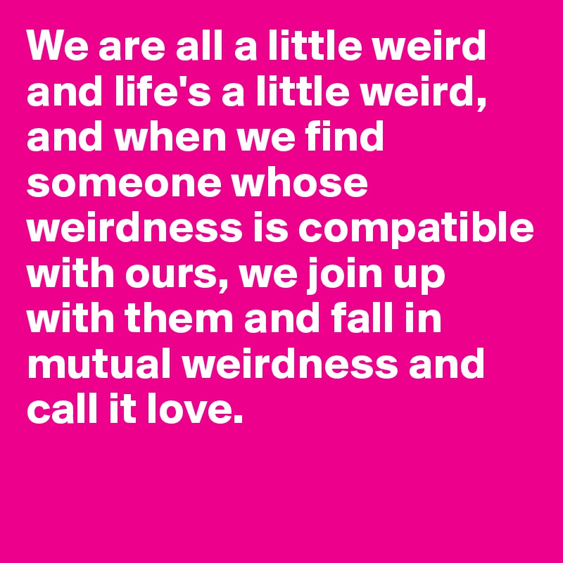 We are all a little weird and life's a little weird, and when we find someone whose weirdness is compatible with ours, we join up with them and fall in mutual weirdness and call it love.
