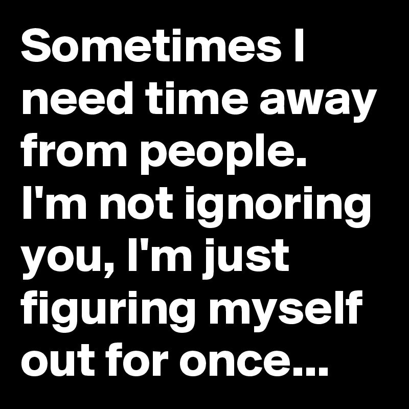 Sometimes I need time away from people. I'm not ignoring you, I'm just figuring myself out for once...