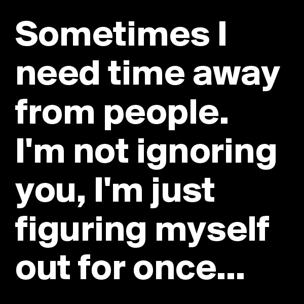 Sometimes I need time away from people. I'm not ignoring you, I'm just figuring myself out for once...