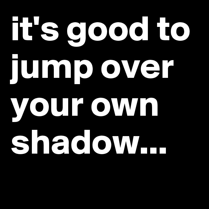 it's good to jump over your own shadow...
