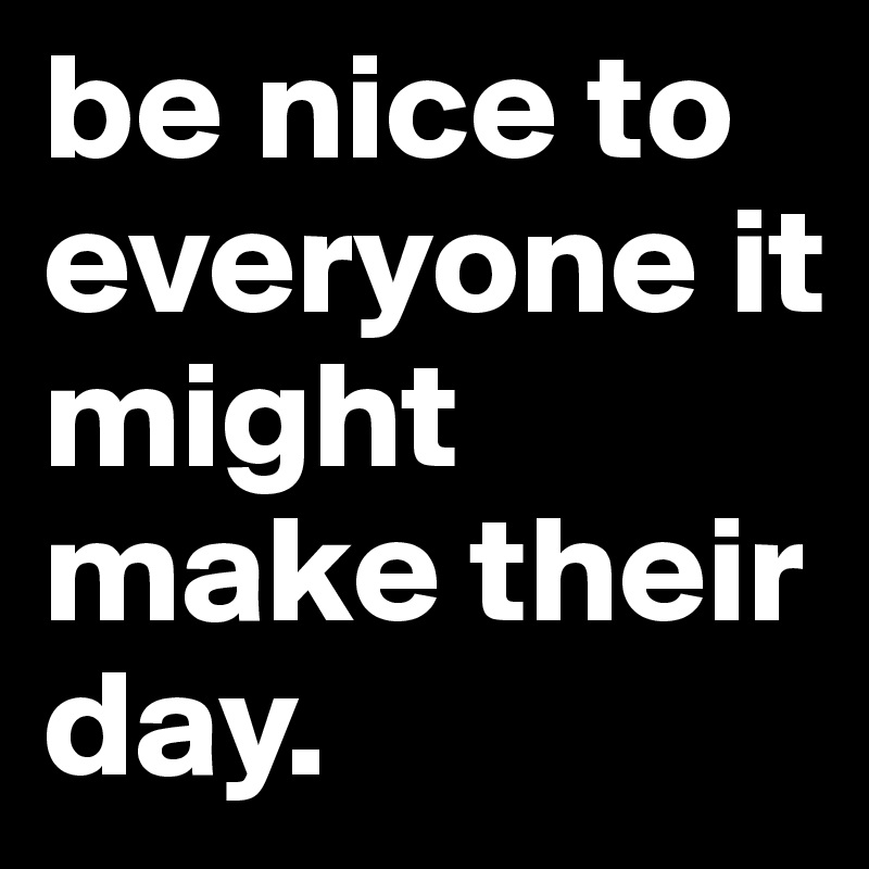 be nice to everyone it might make their day. 