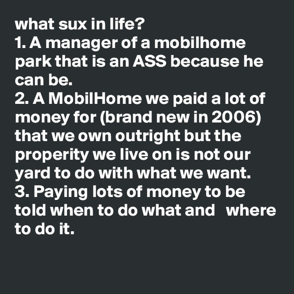 what sux in life? 
1. A manager of a mobilhome park that is an ASS because he can be.
2. A MobilHome we paid a lot of money for (brand new in 2006) that we own outright but the properity we live on is not our yard to do with what we want.
3. Paying lots of money to be told when to do what and   where to do it.
