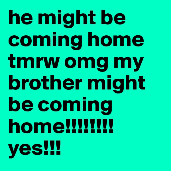 he might be coming home tmrw omg my brother might be coming home!!!!!!!! yes!!!