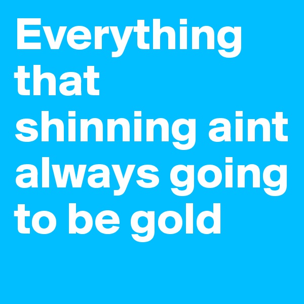 Everything that shinning aint always going to be gold