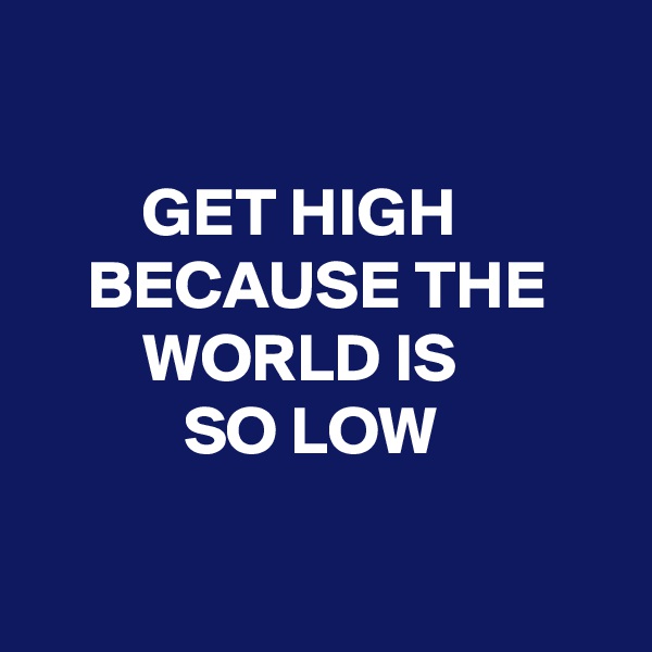 

        GET HIGH
    BECAUSE THE 
        WORLD IS
           SO LOW

