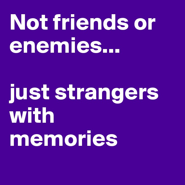 Not friends or enemies... 

just strangers with 
memories 
