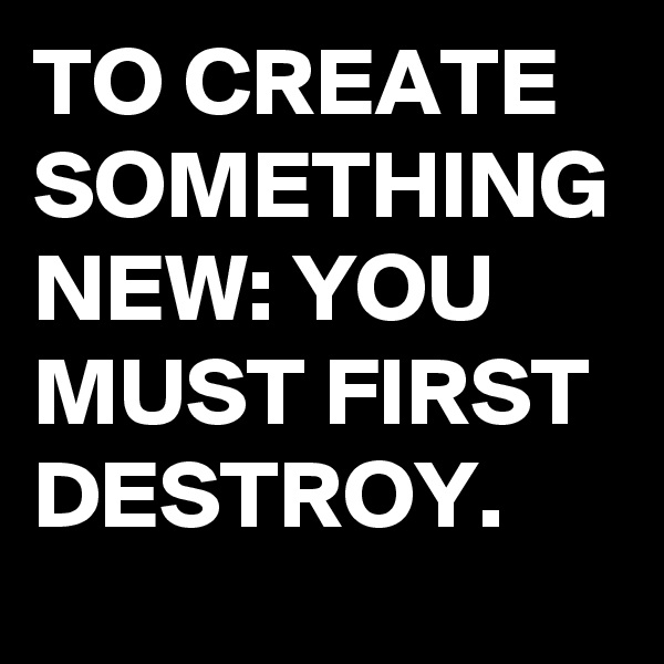 TO CREATE SOMETHING NEW: YOU MUST FIRST DESTROY. 