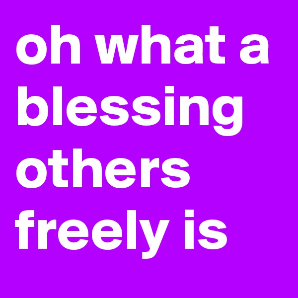 oh what a blessing others freely is