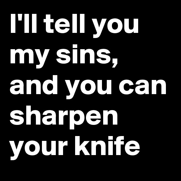 I'll tell you my sins, and you can sharpen your knife