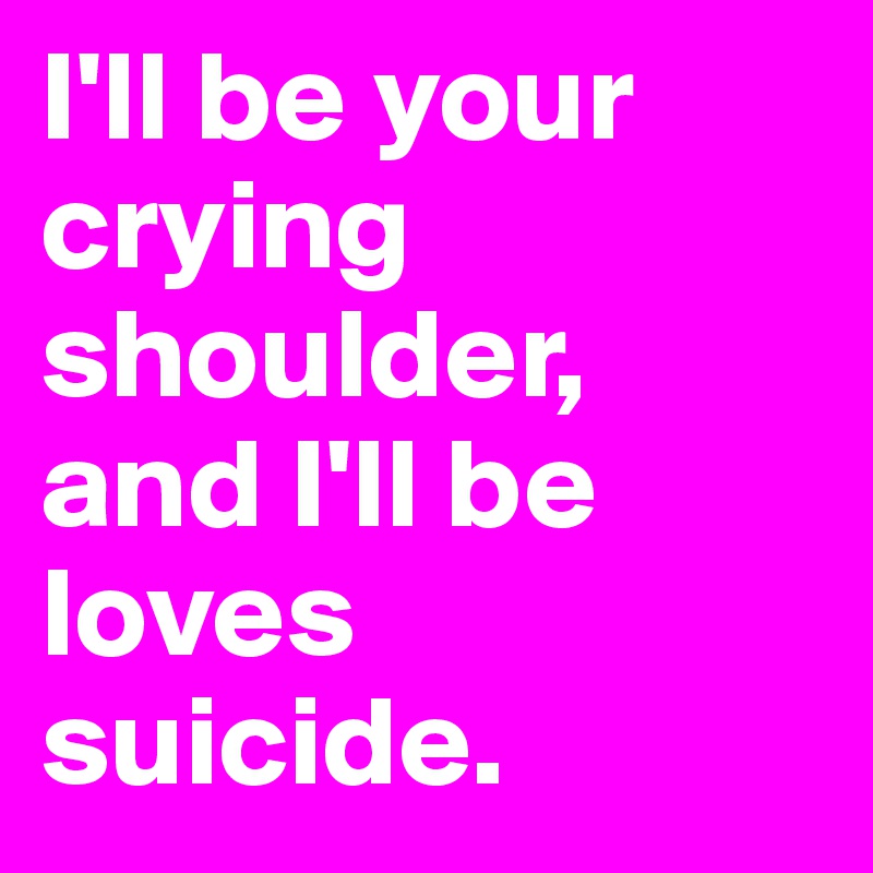 I'll be your crying shoulder, and I'll be loves suicide.