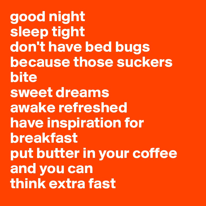 good night
sleep tight
don't have bed bugs because those suckers bite
sweet dreams
awake refreshed
have inspiration for breakfast
put butter in your coffee
and you can
think extra fast