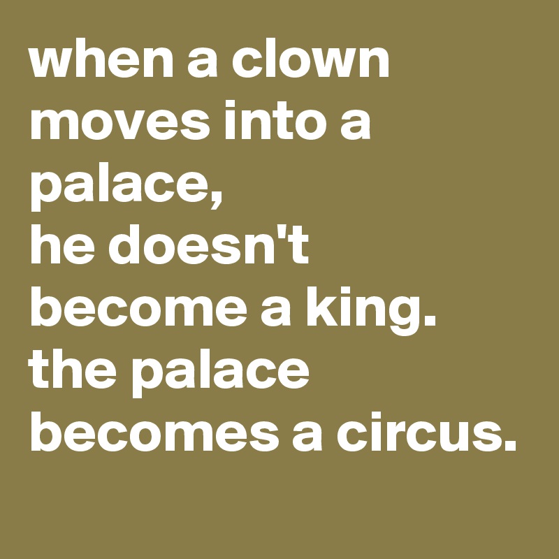 when a clown moves into a palace, 
he doesn't become a king. 
the palace becomes a circus.
