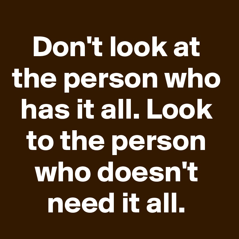Don't look at the person who has it all. Look to the person who doesn't need it all.