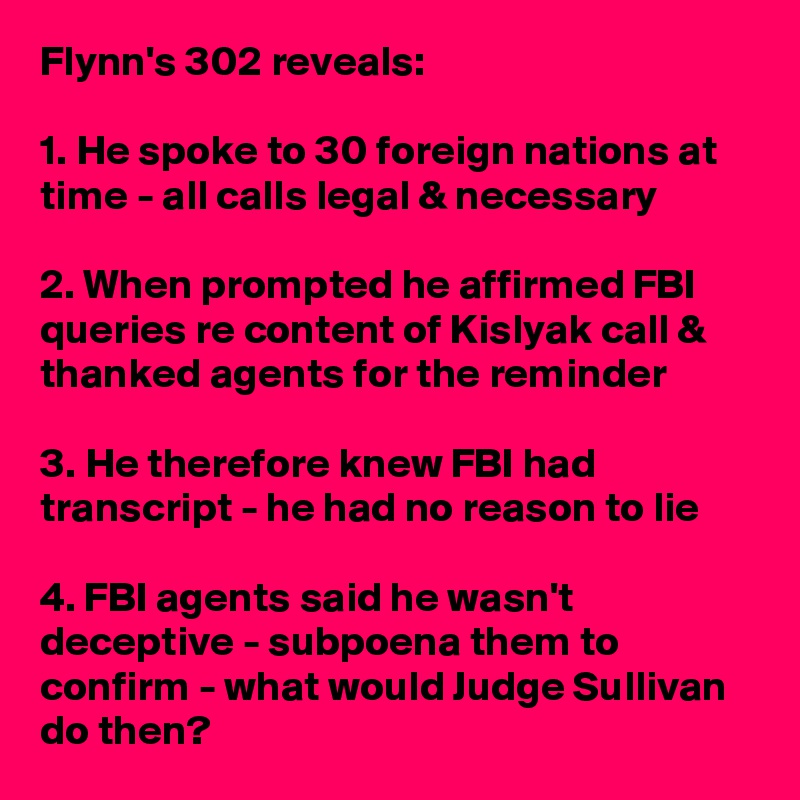Flynn's 302 reveals:

1. He spoke to 30 foreign nations at time - all calls legal & necessary

2. When prompted he affirmed FBI queries re content of Kislyak call & thanked agents for the reminder

3. He therefore knew FBI had transcript - he had no reason to lie

4. FBI agents said he wasn't deceptive - subpoena them to confirm - what would Judge Sullivan do then?