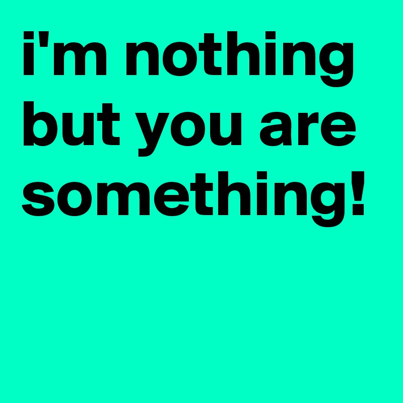 i'm nothing but you are something!