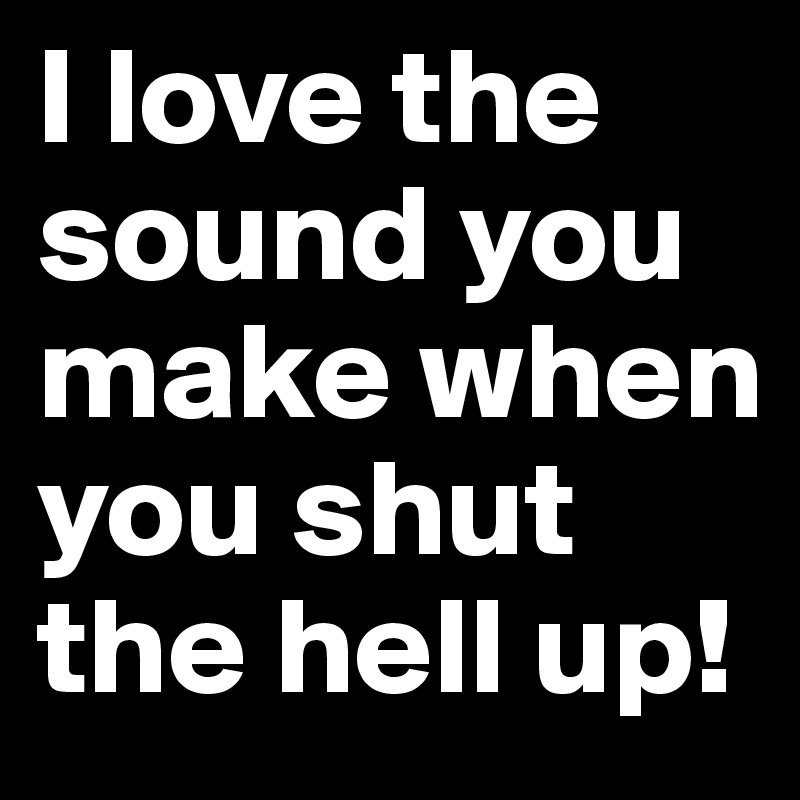 I love the sound you make when you shut the hell up!
