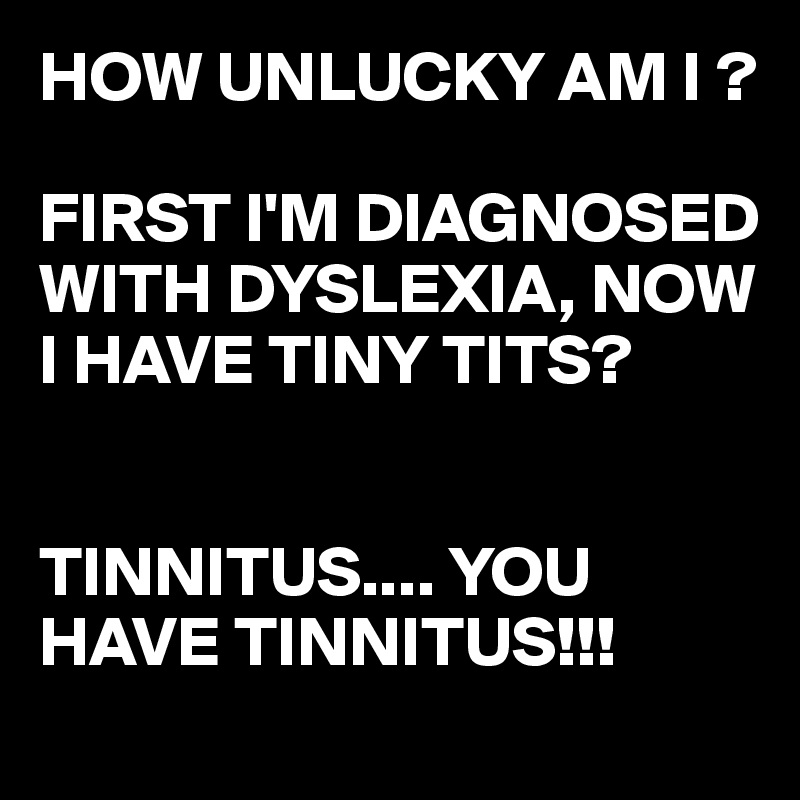 HOW UNLUCKY AM I ?

FIRST I'M DIAGNOSED WITH DYSLEXIA, NOW I HAVE TINY TITS?


TINNITUS.... YOU HAVE TINNITUS!!!