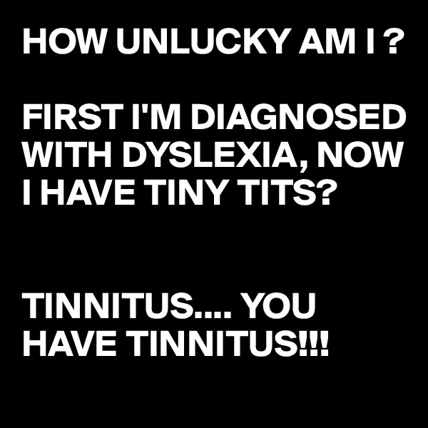 HOW UNLUCKY AM I ?

FIRST I'M DIAGNOSED WITH DYSLEXIA, NOW I HAVE TINY TITS?


TINNITUS.... YOU HAVE TINNITUS!!!