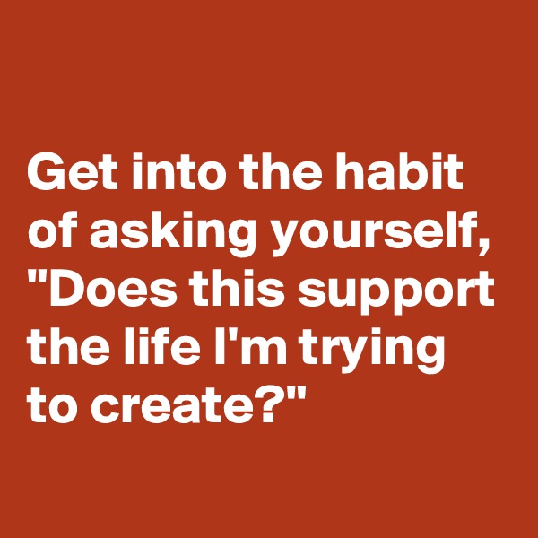 

Get into the habit of asking yourself, "Does this support the life I'm trying to create?"
