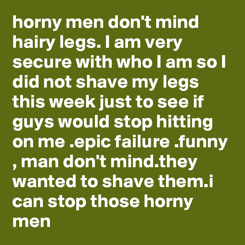 horny men don't mind hairy legs. I am very secure with who I am so I did not shave my legs this week just to see if guys would stop hitting on me .epic failure .funny , man don't mind.they wanted to shave them.i can stop those horny men