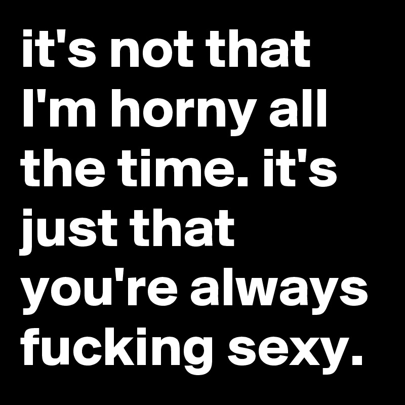 it's not that I'm horny all the time. it's just that you're always fucking sexy.