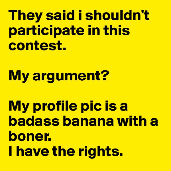 They said i shouldn't participate in this contest. 

My argument? 

My profile pic is a badass banana with a boner.
I have the rights.