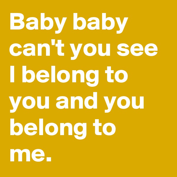 Baby baby can't you see I belong to you and you belong to me. 