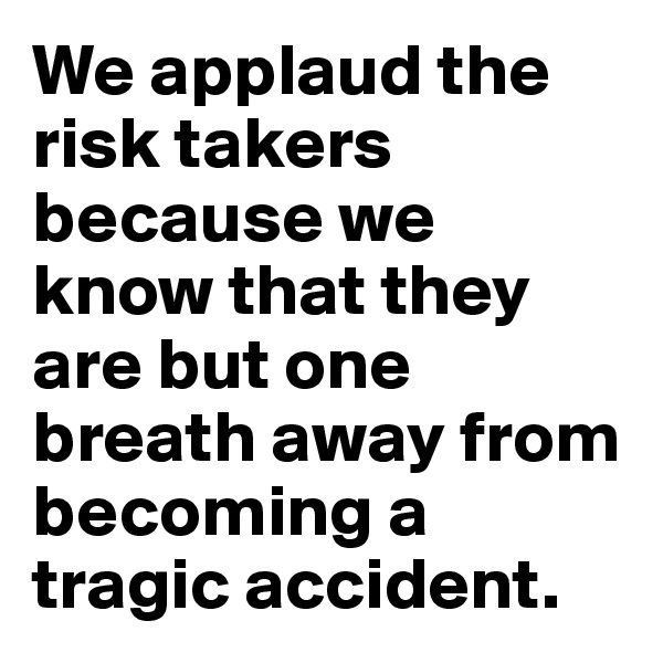 We applaud the risk takers because we know that they are but one breath away from becoming a tragic accident.