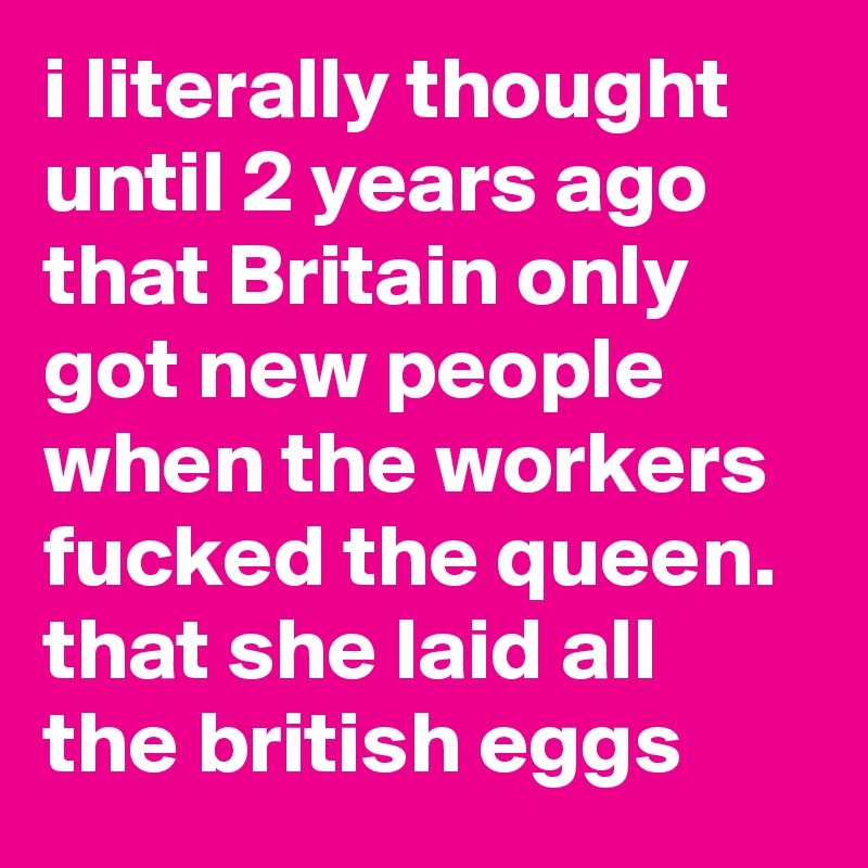 i literally thought until 2 years ago that Britain only got new people when the workers fucked the queen. that she laid all the british eggs