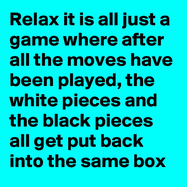 Relax it is all just a game where after all the moves have been played, the white pieces and the black pieces all get put back into the same box
