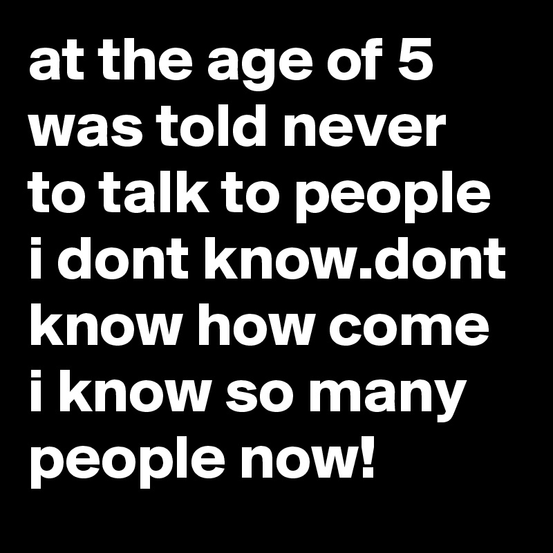 at the age of 5 was told never to talk to people i dont know.dont know how come i know so many people now!