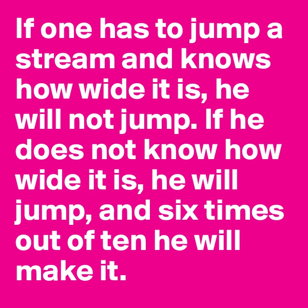If one has to jump a stream and knows how wide it is, he will not jump. If he does not know how wide it is, he will jump, and six times out of ten he will make it.