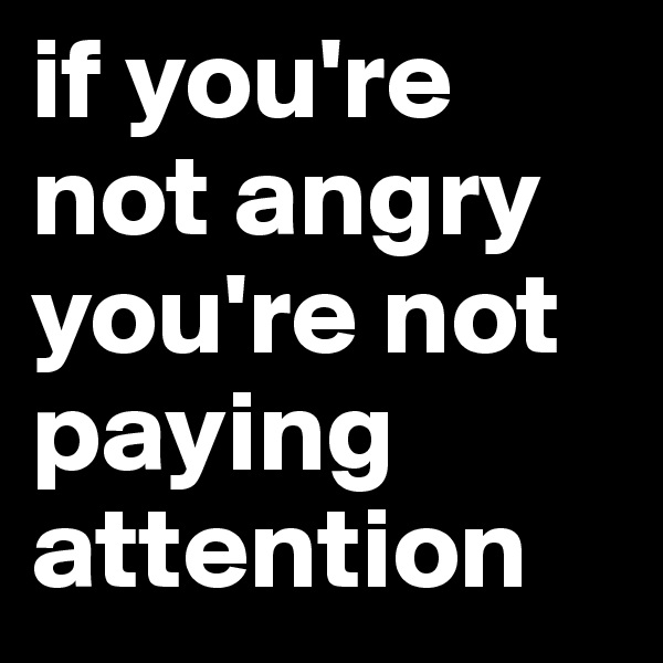 if you're not angry you're not paying attention